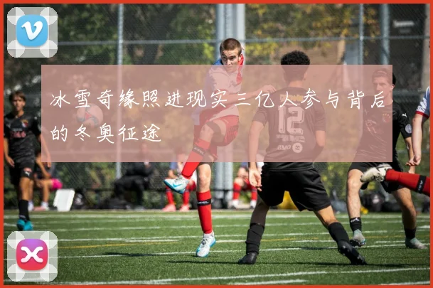 冰雪奇缘照进现实三亿人参与背后的冬奥征途