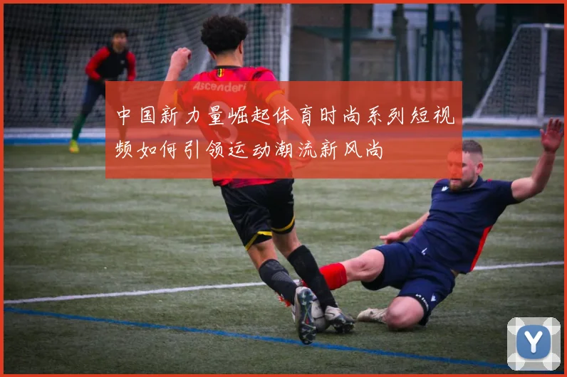 中国新力量崛起体育时尚系列短视频如何引领运动潮流新风尚